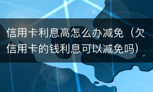 信用卡利息高怎么办减免（欠信用卡的钱利息可以减免吗）