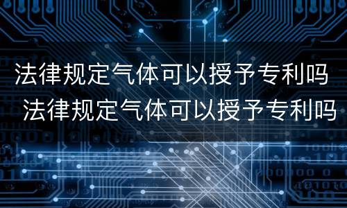 法律规定气体可以授予专利吗 法律规定气体可以授予专利吗知乎