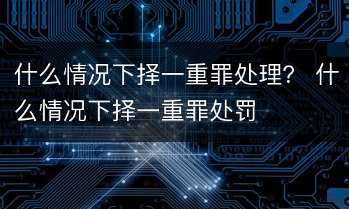 什么情况下择一重罪处理？ 什么情况下择一重罪处罚