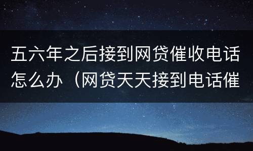 五六年之后接到网贷催收电话怎么办（网贷天天接到电话催收怎么办）
