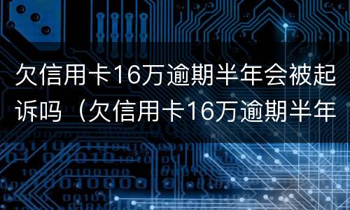 欠信用卡16万逾期半年会被起诉吗（欠信用卡16万逾期半年会被起诉吗知乎）