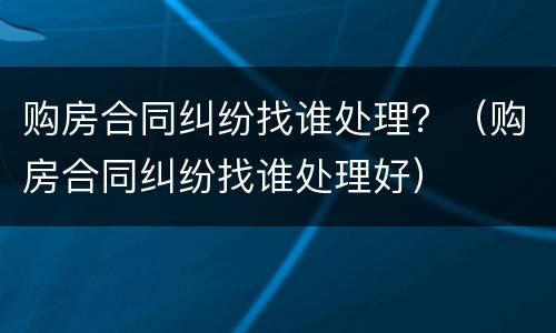 购房合同纠纷找谁处理？（购房合同纠纷找谁处理好）