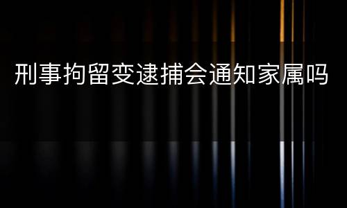刑事拘留变逮捕会通知家属吗