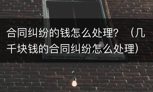 合同纠纷的钱怎么处理？（几千块钱的合同纠纷怎么处理）