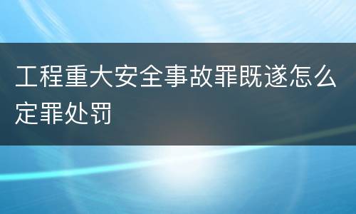 工程重大安全事故罪既遂怎么定罪处罚