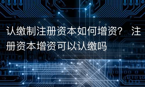 认缴制注册资本如何增资？ 注册资本增资可以认缴吗