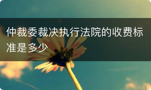 仲裁委裁决执行法院的收费标准是多少
