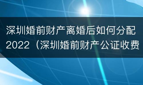 深圳婚前财产离婚后如何分配2022（深圳婚前财产公证收费标准）