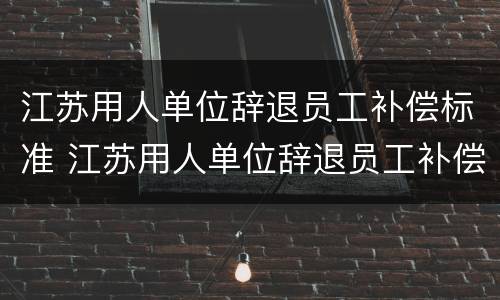 江苏用人单位辞退员工补偿标准 江苏用人单位辞退员工补偿标准是多少