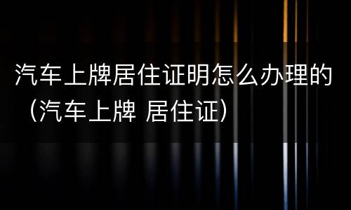 汽车上牌居住证明怎么办理的（汽车上牌 居住证）