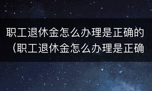 职工退休金怎么办理是正确的（职工退休金怎么办理是正确的呢）