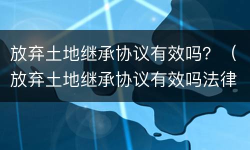 放弃土地继承协议有效吗？（放弃土地继承协议有效吗法律）