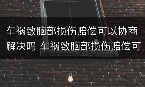 车祸致脑部损伤赔偿可以协商解决吗 车祸致脑部损伤赔偿可以协商解决吗多少钱