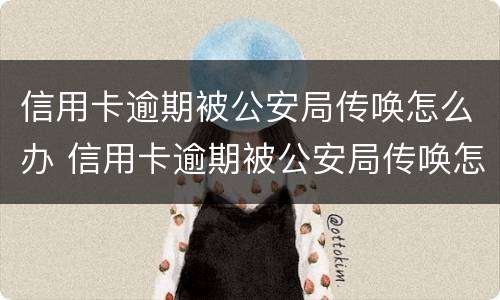 信用卡逾期被公安局传唤怎么办 信用卡逾期被公安局传唤怎么办呢