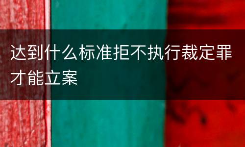 达到什么标准拒不执行裁定罪才能立案