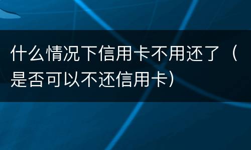 什么情况下信用卡不用还了（是否可以不还信用卡）
