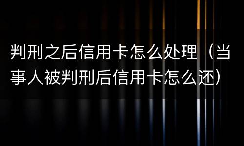 判刑之后信用卡怎么处理（当事人被判刑后信用卡怎么还）