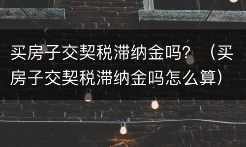 买房子交契税滞纳金吗？（买房子交契税滞纳金吗怎么算）