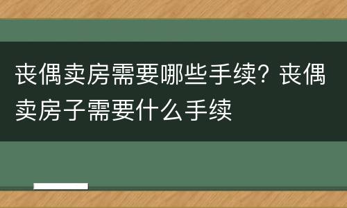 丧偶卖房需要哪些手续? 丧偶卖房子需要什么手续