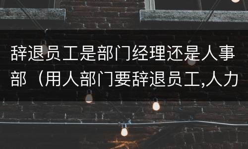 辞退员工是部门经理还是人事部（用人部门要辞退员工,人力资源部怎么做）