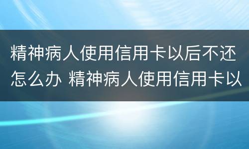 精神病人使用信用卡以后不还怎么办 精神病人使用信用卡以后不还怎么办理