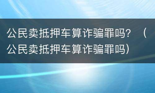 公民卖抵押车算诈骗罪吗？（公民卖抵押车算诈骗罪吗）
