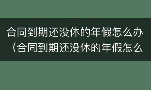 合同到期还没休的年假怎么办（合同到期还没休的年假怎么办啊）