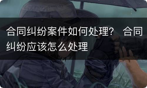 合同纠纷案件如何处理？ 合同纠纷应该怎么处理