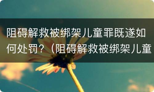 阻碍解救被绑架儿童罪既遂如何处罚?（阻碍解救被绑架儿童罪既遂如何处罚案例）