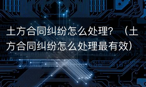 土方合同纠纷怎么处理？（土方合同纠纷怎么处理最有效）