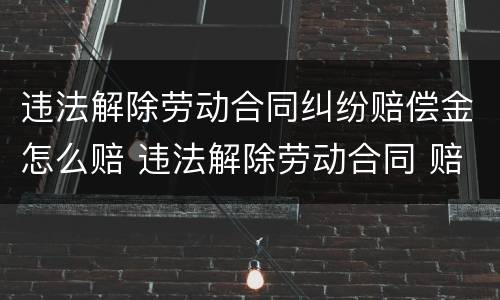 违法解除劳动合同纠纷赔偿金怎么赔 违法解除劳动合同 赔偿标准