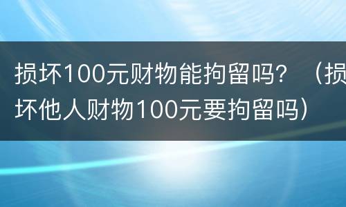 损坏100元财物能拘留吗？（损坏他人财物100元要拘留吗）