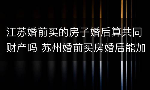 江苏婚前买的房子婚后算共同财产吗 苏州婚前买房婚后能加名字吗