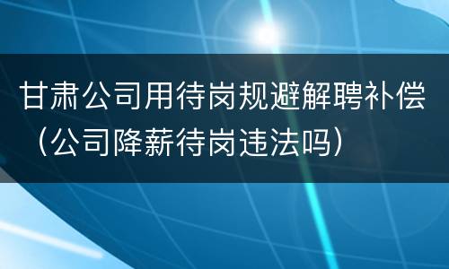 甘肃公司用待岗规避解聘补偿（公司降薪待岗违法吗）
