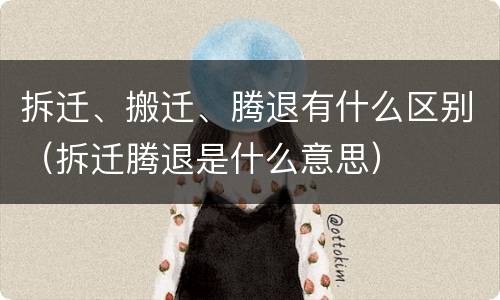 拆迁、搬迁、腾退有什么区别（拆迁腾退是什么意思）