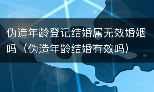 伪造年龄登记结婚属无效婚姻吗（伪造年龄结婚有效吗）