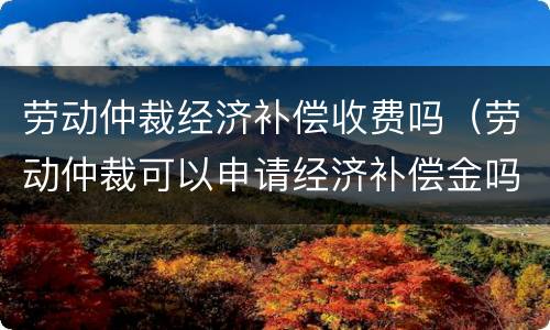 劳动仲裁经济补偿收费吗（劳动仲裁可以申请经济补偿金吗）