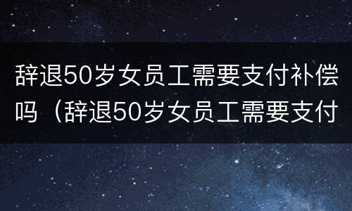 辞退50岁女员工需要支付补偿吗（辞退50岁女员工需要支付补偿吗合法吗）