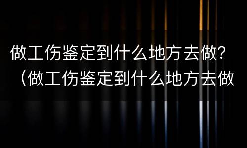 做工伤鉴定到什么地方去做？（做工伤鉴定到什么地方去做呀）
