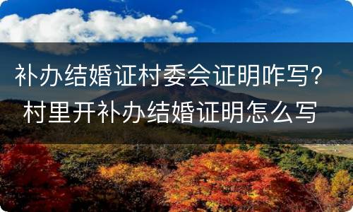 补办结婚证村委会证明咋写？ 村里开补办结婚证明怎么写