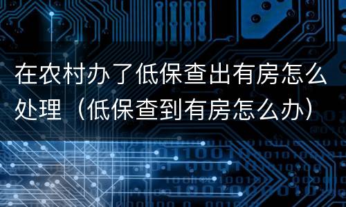 在农村办了低保查出有房怎么处理（低保查到有房怎么办）