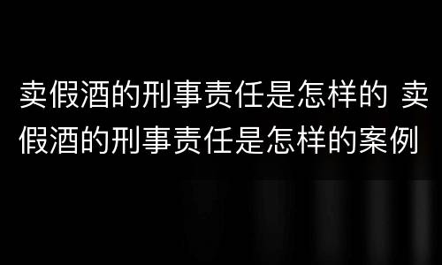 卖假酒的刑事责任是怎样的 卖假酒的刑事责任是怎样的案例