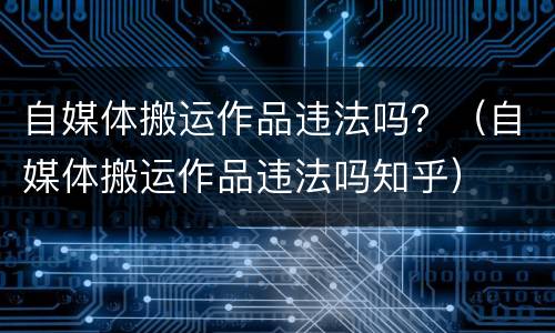 自媒体搬运作品违法吗？（自媒体搬运作品违法吗知乎）