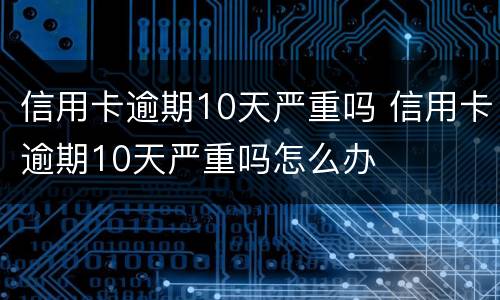 信用卡逾期10天严重吗 信用卡逾期10天严重吗怎么办