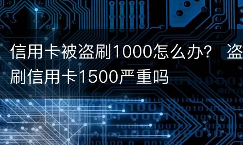 信用卡被盗刷1000怎么办？ 盗刷信用卡1500严重吗