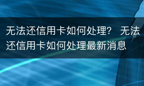 无法还信用卡如何处理？ 无法还信用卡如何处理最新消息