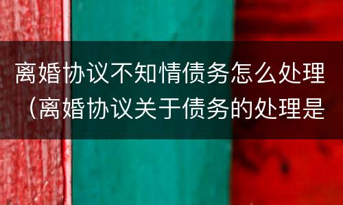 离婚协议不知情债务怎么处理（离婚协议关于债务的处理是怎么样的）