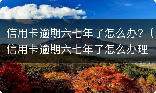 信用卡逾期六七年了怎么办?（信用卡逾期六七年了怎么办理）