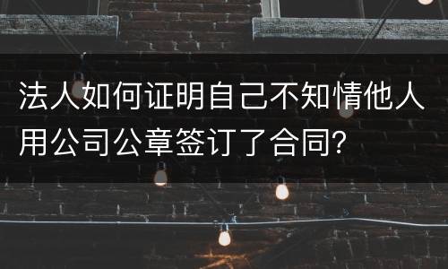 法人如何证明自己不知情他人用公司公章签订了合同？