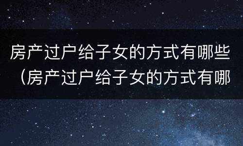 房产过户给子女的方式有哪些（房产过户给子女的方式有哪些呢）